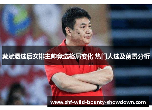 蔡斌退选后女排主帅竞选格局变化 热门人选及前景分析