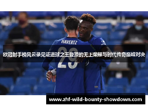 欧冠射手榜风云录见证进球之王登顶的无上荣耀与时代传奇巅峰对决