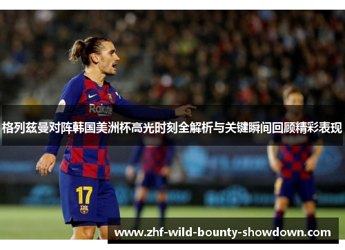 格列兹曼对阵韩国美洲杯高光时刻全解析与关键瞬间回顾精彩表现