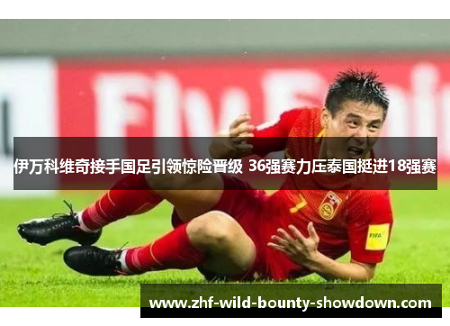 伊万科维奇接手国足引领惊险晋级 36强赛力压泰国挺进18强赛